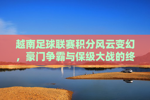 越南足球联赛积分风云变幻,豪门争霸与保级大战的终极较量