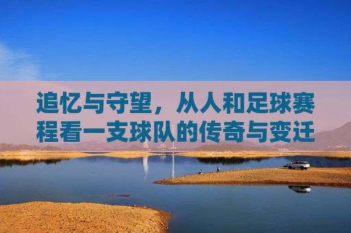 追忆与守望,从人和足球赛程看一支球队的传奇与变迁