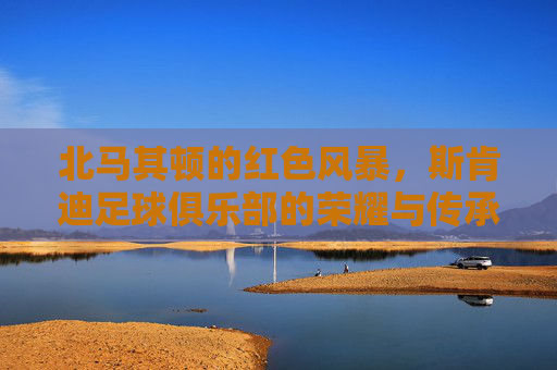 北马其顿的红色风暴，斯肯迪足球俱乐部的荣耀与传承