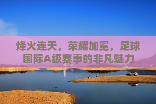 烽火连天，荣耀加冕，足球国际A级赛事的非凡魅力