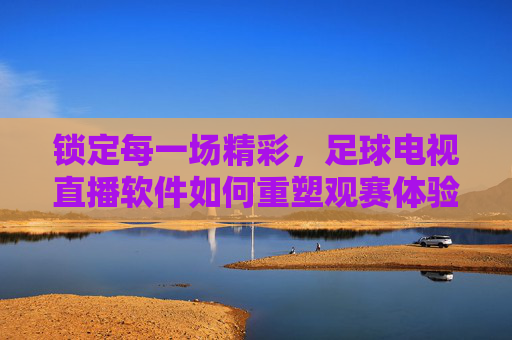 锁定每一场精彩,足球电视直播软件如何重塑观赛体验