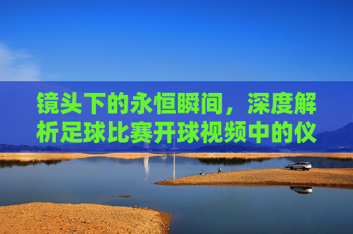 镜头下的永恒瞬间,深度解析足球比赛开球视频中的仪式与博弈