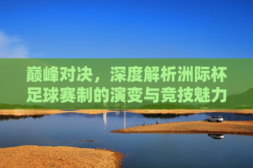 巅峰对决，深度解析洲际杯足球赛制的演变与竞技魅力