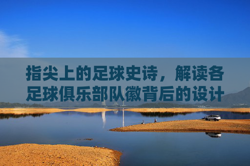 指尖上的足球史诗,解读各足球俱乐部队徽背后的设计语言与历史传承