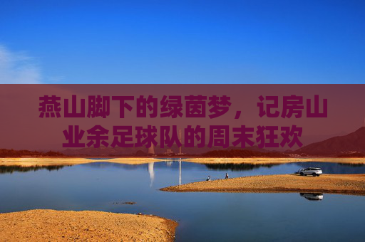 燕山脚下的绿茵梦,记房山业余足球队的周末狂欢