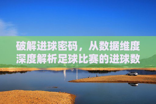 破解进球密码,从数据维度深度解析足球比赛的进球数