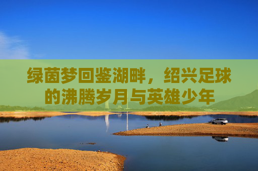 绿茵梦回鉴湖畔,绍兴足球的沸腾岁月与英雄少年