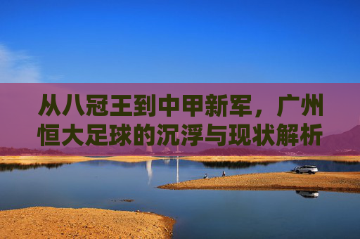 从八冠王到中甲新军,广州恒大足球的沉浮与现状解析