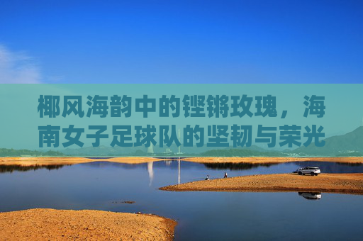 椰风海韵中的铿锵玫瑰，海南女子足球队的坚韧与荣光