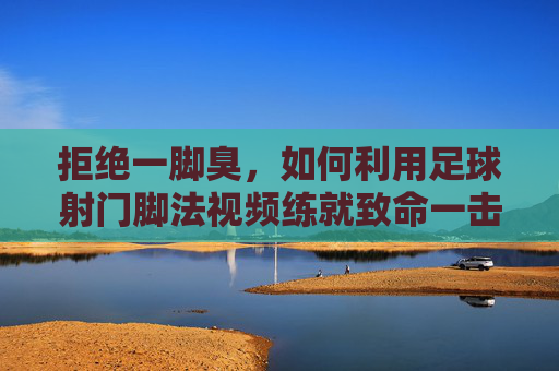 拒绝一脚臭,如何利用足球射门脚法视频练就致命一击