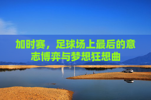 加时赛,足球场上最后的意志博弈与梦想狂想曲