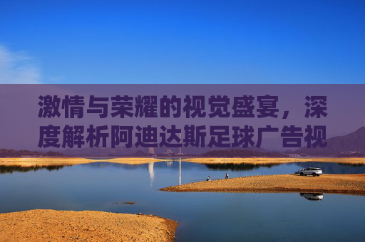 激情与荣耀的视觉盛宴,深度解析阿迪达斯足球广告视频的魅力