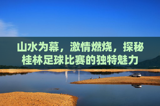 山水为幕,激情燃烧,探秘桂林足球比赛的独特魅力