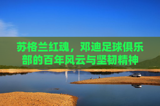 苏格兰红魂,邓迪足球俱乐部的百年风云与坚韧精神