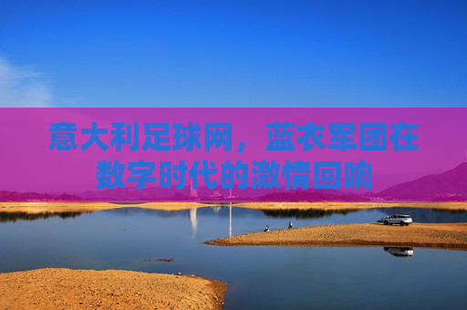 意大利足球网,蓝衣军团在数字时代的激情回响