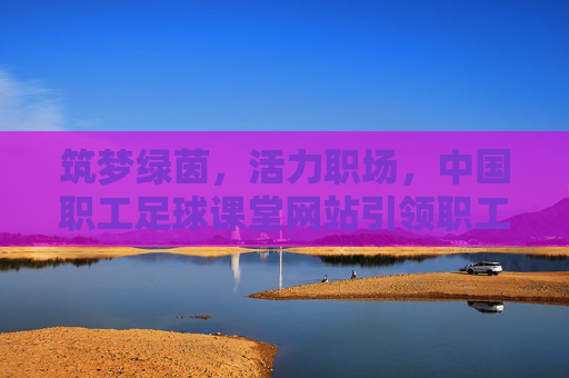 筑梦绿茵,活力职场,中国职工足球课堂网站引领职工体育新风尚