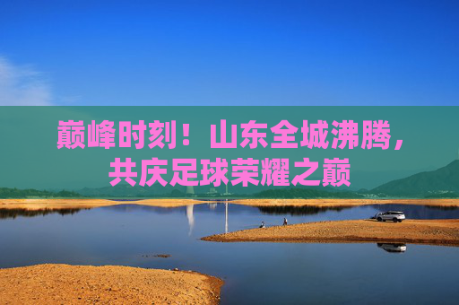 巅峰时刻！山东全城沸腾，共庆足球荣耀之巅