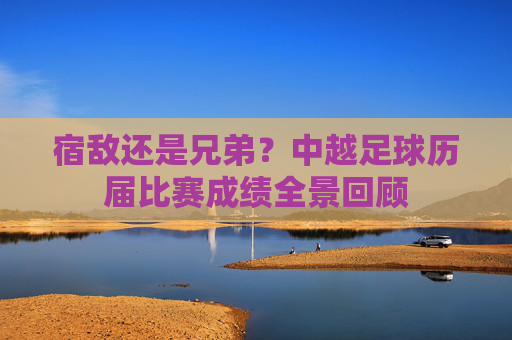 宿敌还是兄弟?中越足球历届比赛成绩全景回顾
