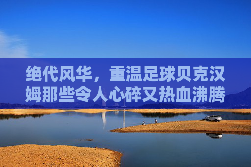 绝代风华,重温足球贝克汉姆那些令人心碎又热血沸腾的比赛