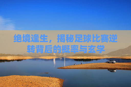 绝境逢生,揭秘足球比赛逆转背后的概率与玄学