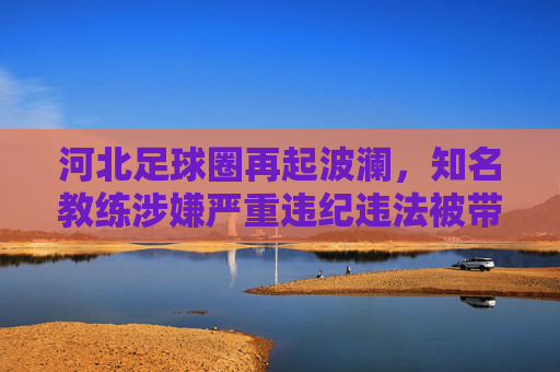 河北足球圈再起波澜,知名教练涉嫌严重违纪违法被带走调查,足坛反腐持续深化