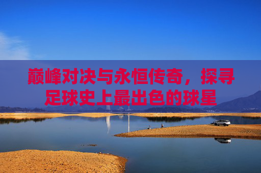 巅峰对决与永恒传奇，探寻足球史上最出色的球星