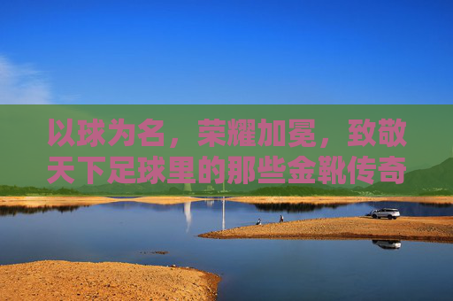 以球为名,荣耀加冕,致敬天下足球里的那些金靴传奇