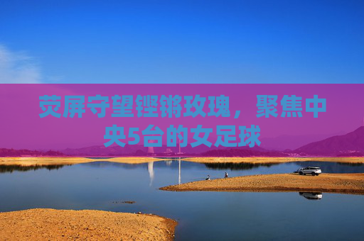 荧屏守望铿锵玫瑰,聚焦中央5台的女足球