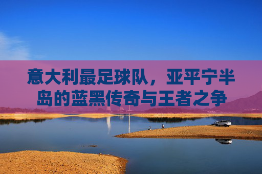 意大利最足球队,亚平宁半岛的蓝黑传奇与王者之争