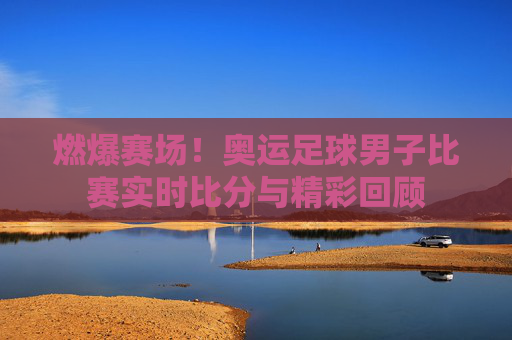 燃爆赛场！奥运足球男子比赛实时比分与精彩回顾