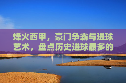 烽火西甲,豪门争霸与进球艺术,盘点历史进球最多的足球俱乐部