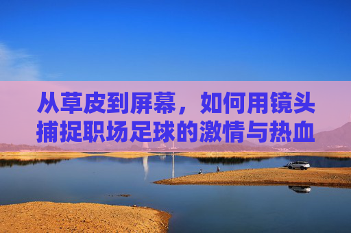 从草皮到屏幕，如何用镜头捕捉职场足球的激情与热血