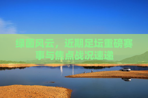 绿茵风云,近期足坛重磅赛事与焦点战况速递