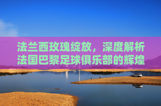 法兰西玫瑰绽放,深度解析法国巴黎足球俱乐部的辉煌与雄心