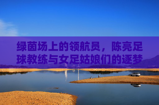 绿茵场上的领航员,陈亮足球教练与女足姑娘们的逐梦之旅