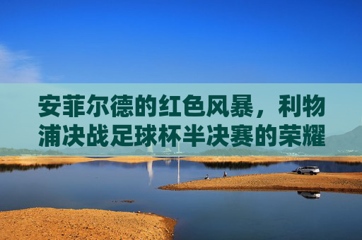 安菲尔德的红色风暴,利物浦决战足球杯半决赛的荣耀时刻