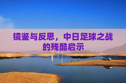镜鉴与反思，中日足球之战的残酷启示