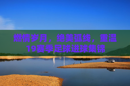 燃情岁月,绝美弧线,重温19赛季足球进球集锦