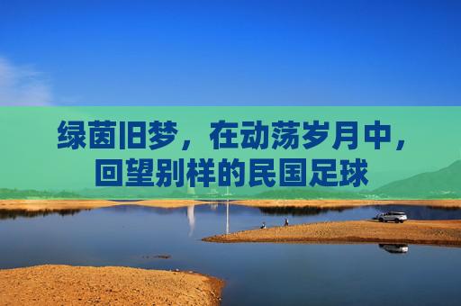 绿茵旧梦,在动荡岁月中,回望别样的民国足球
