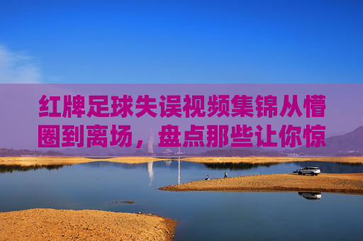 红牌足球失误视频集锦从懵圈到离场,盘点那些让你惊掉下巴的足球低级失误