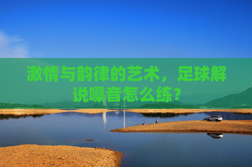 激情与韵律的艺术,足球解说嗓音怎么练?