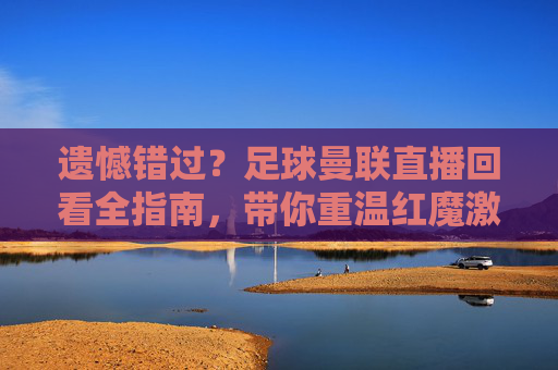 遗憾错过?足球曼联直播回看全指南,带你重温红魔激情岁月