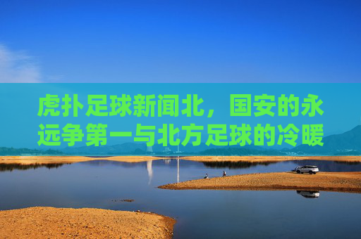 虎扑足球新闻北,国安的永远争第一与北方足球的冷暖春秋