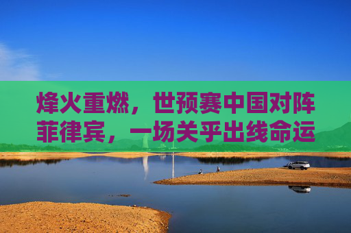 烽火重燃，世预赛中国对阵菲律宾，一场关乎出线命运的硬仗