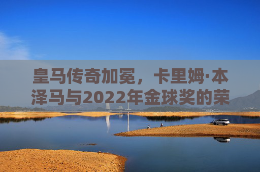 皇马传奇加冕,卡里姆·本泽马与2022年金球奖的荣耀时刻