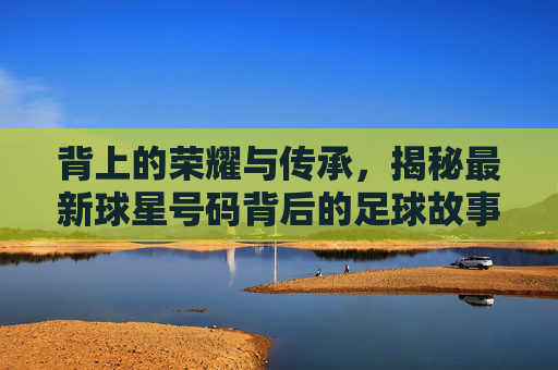 背上的荣耀与传承,揭秘最新球星号码背后的足球故事