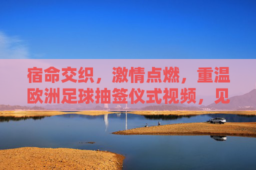 宿命交织，激情点燃，重温欧洲足球抽签仪式视频，见证豪门盛宴的开端