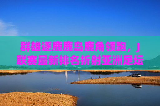 群雄逐鹿鹿岛鹿角领跑，J联赛最新排名折射亚洲足坛格局变化