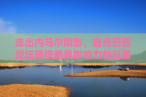 走出内马尔阴影，盘点巴西足坛现役最具影响力的巨星