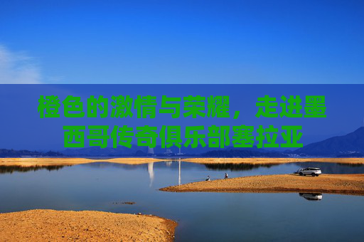 橙色的激情与荣耀，走进墨西哥传奇俱乐部塞拉亚